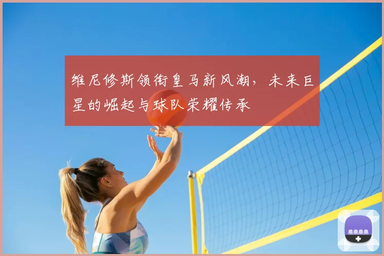 维尼修斯领衔皇马新风潮，未来巨星的崛起与球队荣耀传承