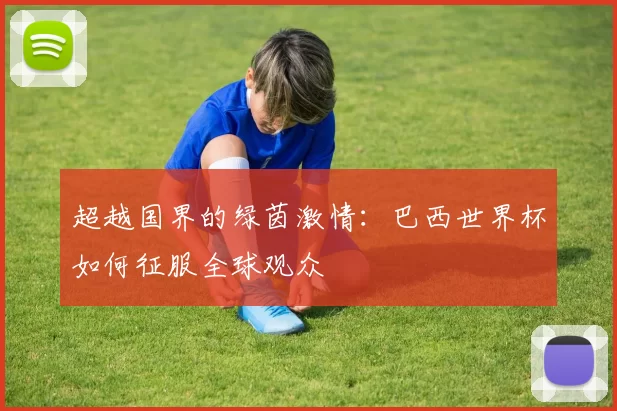 超越国界的绿茵激情:巴西世界杯如何征服全球观众