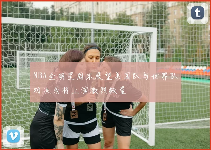 NBA全明星周末展望美国队与世界队对决或将上演激烈较量