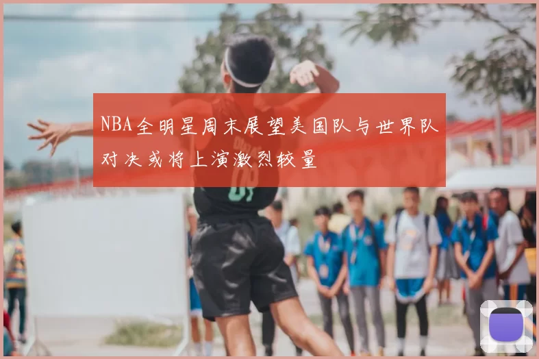 NBA全明星周末展望美国队与世界队对决或将上演激烈较量