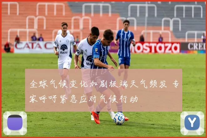 全球气候变化加剧极端天气频发 专家呼吁紧急应对气候行动