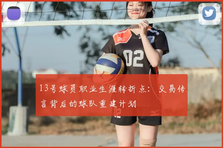 13号球员职业生涯转折点:交易传言背后的球队重建计划