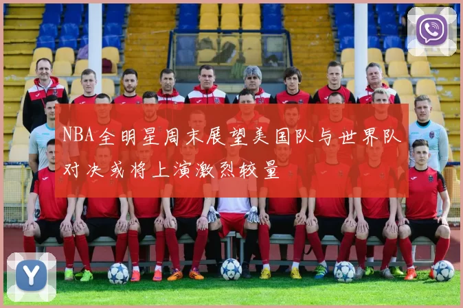 NBA全明星周末展望美国队与世界队对决或将上演激烈较量