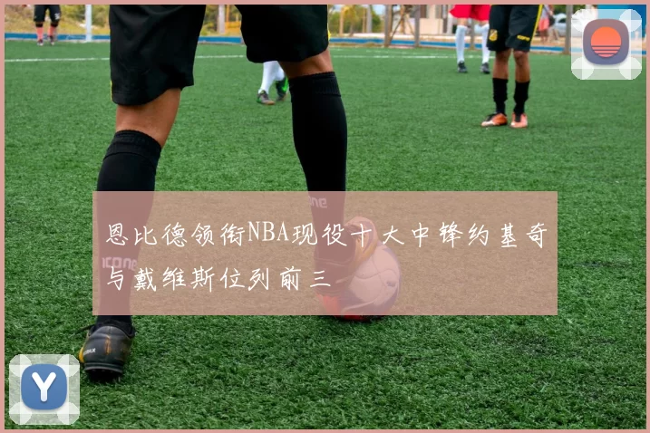恩比德领衔NBA现役十大中锋约基奇与戴维斯位列前三