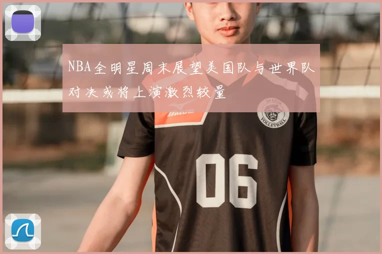 NBA全明星周末展望美国队与世界队对决或将上演激烈较量