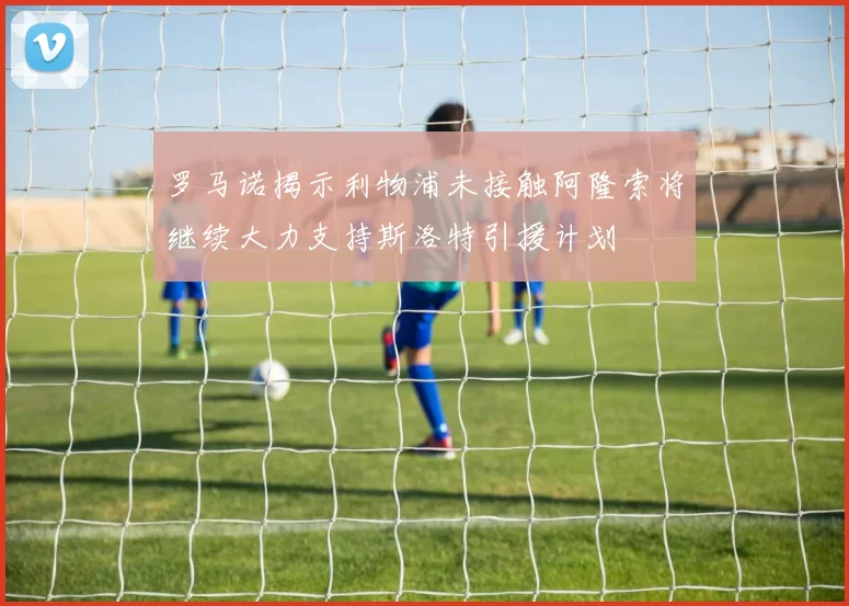 罗马诺揭示利物浦未接触阿隆索将继续大力支持斯洛特引援计划