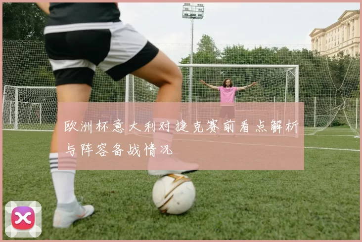 欧洲杯意大利对捷克赛前看点解析与阵容备战情况