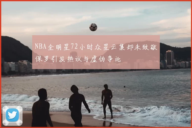 NBA全明星72小时众星云集却未致敬保罗引发热议与虚伪争论