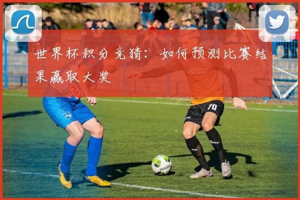 世界杯积分竞猜：如何预测比赛结果赢取大奖