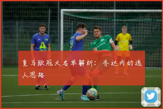 皇马欧冠大名单解析：齐达内的选人思路