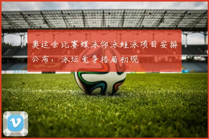 奥运会比赛蝶泳仰泳蛙泳项目安排公布，泳坛竞争格局初现