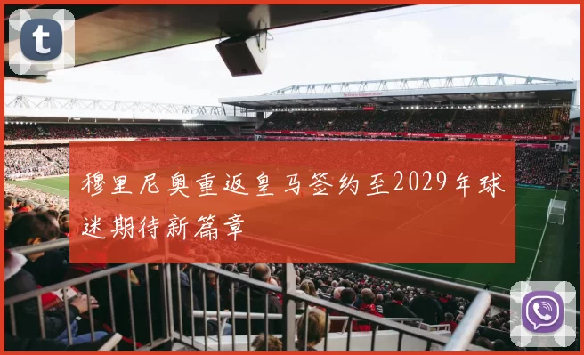 穆里尼奥重返皇马签约至2029年球迷期待新篇章