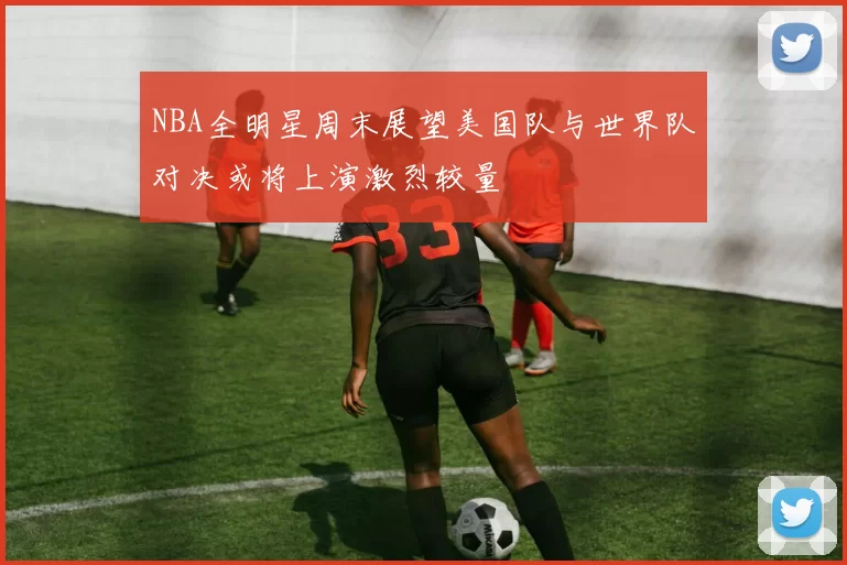 NBA全明星周末展望美国队与世界队对决或将上演激烈较量