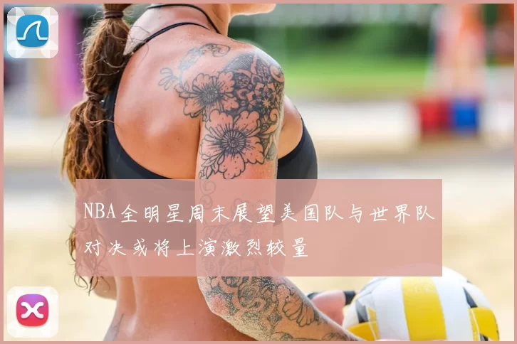 NBA全明星周末展望美国队与世界队对决或将上演激烈较量