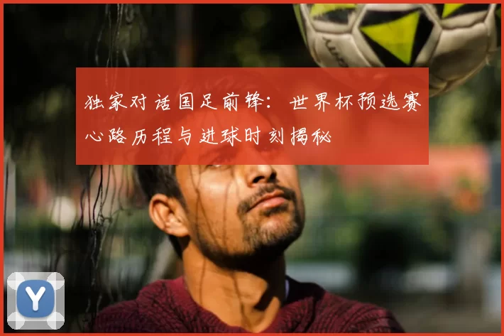 独家对话国足前锋:世界杯预选赛心路历程与进球时刻揭秘