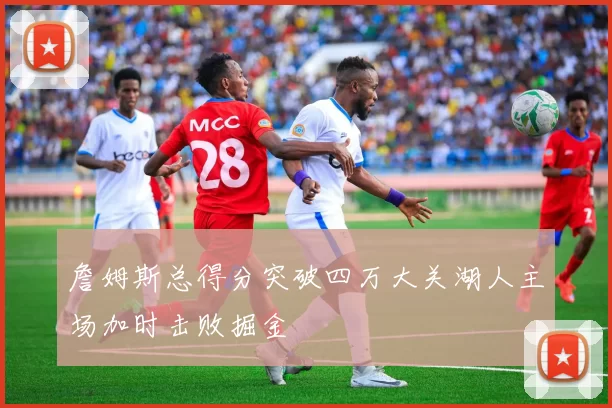 詹姆斯总得分突破四万大关湖人主场加时击败掘金