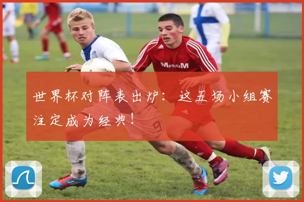 世界杯对阵表出炉:这五场小组赛注定成为经典!