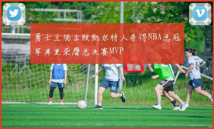 勇士主场击败凯尔特人夺得NBA总冠军库里荣膺总决赛MVP