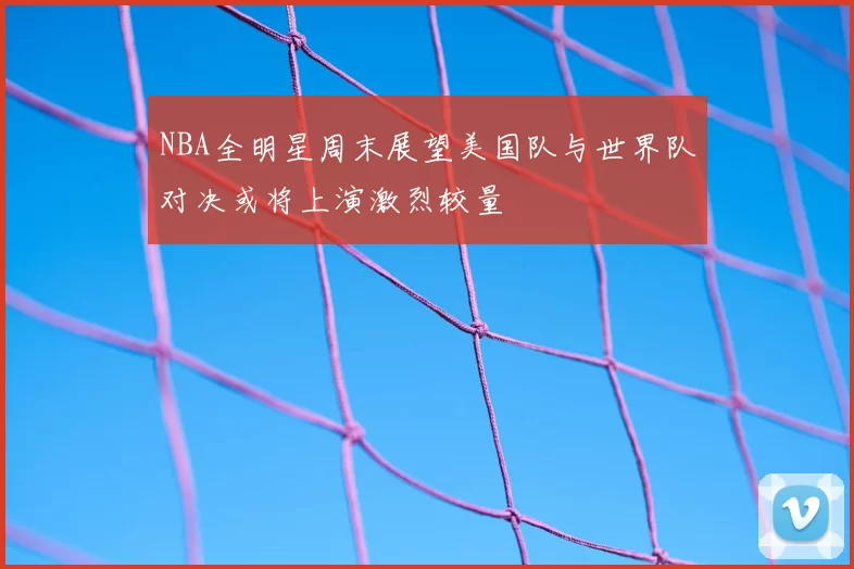NBA全明星周末展望美国队与世界队对决或将上演激烈较量