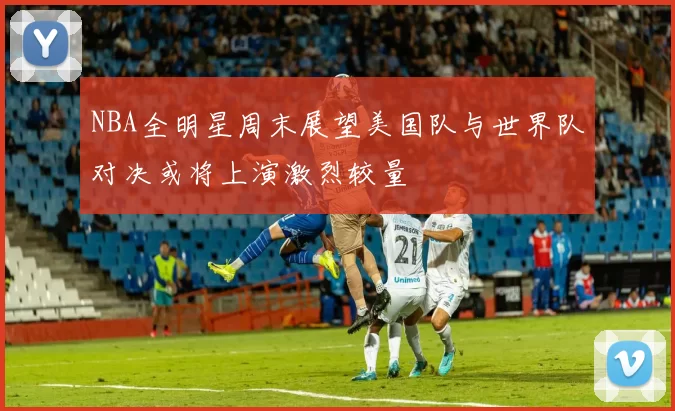NBA全明星周末展望美国队与世界队对决或将上演激烈较量